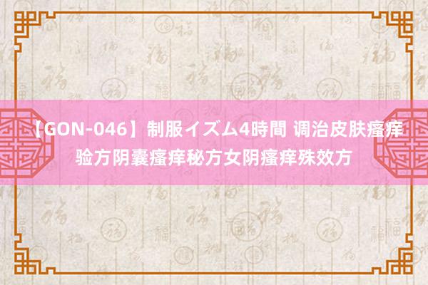 【GON-046】制服イズム4時間 调治皮肤瘙痒验方阴囊瘙痒秘方女阴瘙痒殊效方