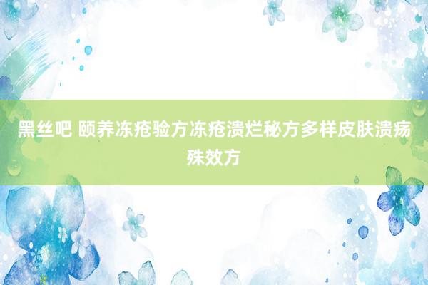 黑丝吧 颐养冻疮验方冻疮溃烂秘方多样皮肤溃疡殊效方