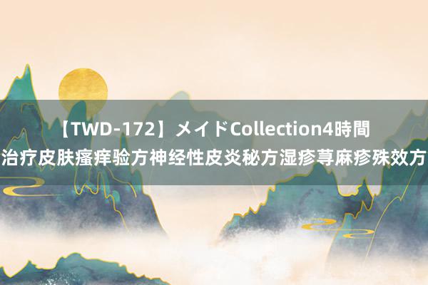 【TWD-172】メイドCollection4時間 治疗皮肤瘙痒验方神经性皮炎秘方湿疹荨麻疹殊效方