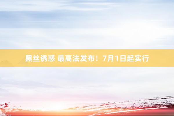 黑丝诱惑 最高法发布！7月1日起实行