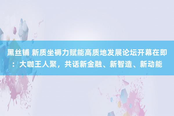 黑丝铺 新质坐褥力赋能高质地发展论坛开幕在即：大咖王人聚，共话新金融、新智造、新动能