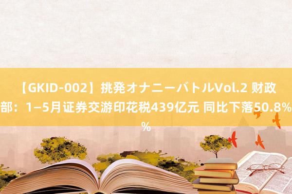 【GKID-002】挑発オナニーバトルVol.2 财政部：1—5月证券交游印花税439亿元 同比下落50.8%