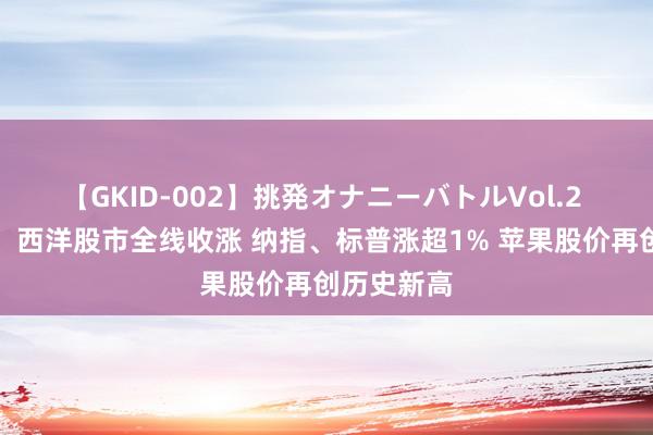 【GKID-002】挑発オナニーバトルVol.2 隔夜外盘：西洋股市全线收涨 纳指、标普涨超1% 苹果股价再创历史新高