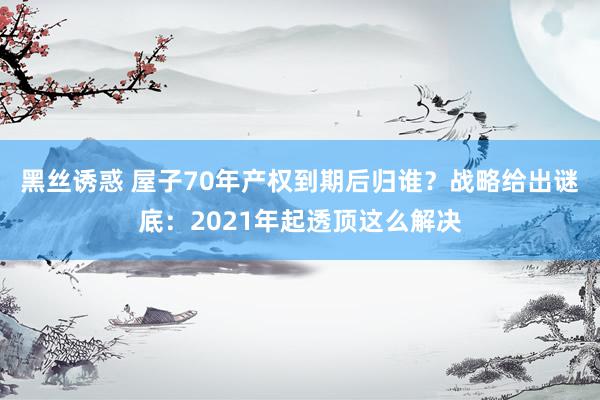 黑丝诱惑 屋子70年产权到期后归谁？战略给出谜底：2021年起透顶这么解决