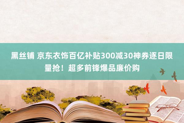 黑丝铺 京东衣饰百亿补贴300减30神券逐日限量抢！超多前锋爆品廉价购