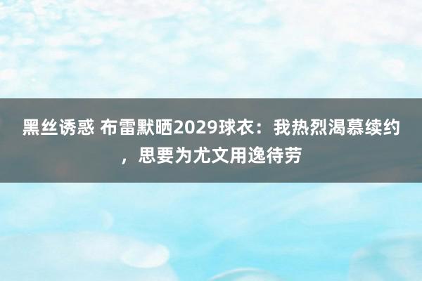 黑丝诱惑 布雷默晒2029球衣：我热烈渴慕续约，思要为尤文用逸待劳