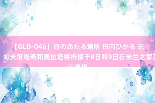 【GLD-046】日のあたる場所 日向ひかる 记者：帕夫洛维奇和莫拉塔将折柳于8日和9日在米兰之家亮相