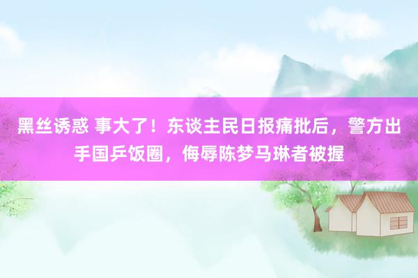 黑丝诱惑 事大了！东谈主民日报痛批后，警方出手国乒饭圈，侮辱陈梦马琳者被握