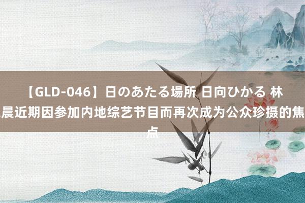 【GLD-046】日のあたる場所 日向ひかる 林依晨近期因参加内地综艺节目而再次成为公众珍摄的焦点