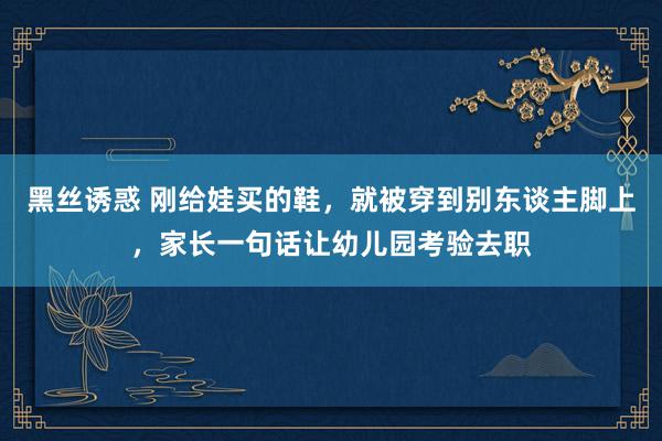 黑丝诱惑 刚给娃买的鞋，就被穿到别东谈主脚上，家长一句话让幼儿园考验去职