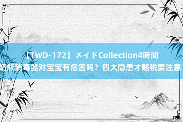 【TWD-172】メイドCollection4時間 奶瓶消毒器对宝宝有危害吗？四大隐患才略税要注意！