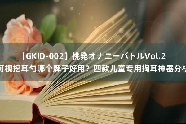 【GKID-002】挑発オナニーバトルVol.2 可视挖耳勺哪个牌子好用？四款儿童专用掏耳神器分析