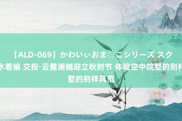 【ALD-069】かわいぃおま○こシリーズ スクール水着編 交投·云麓澜樾迎立秋时节 体验空中院墅的别样风范