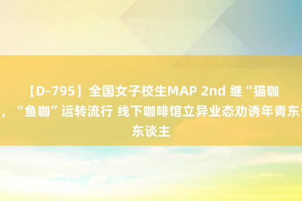 【D-795】全国女子校生MAP 2nd 继“猫咖”后，“鱼咖”运转流行 线下咖啡馆立异业态劝诱年青东谈主