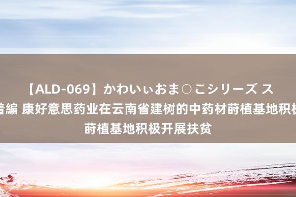 【ALD-069】かわいぃおま○こシリーズ スクール水着編 康好意思药业在云南省建树的中药材莳植基地积极开展扶贫