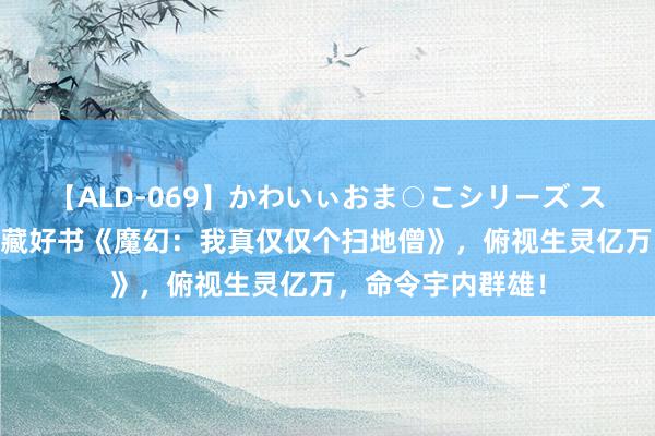 【ALD-069】かわいぃおま○こシリーズ スクール水着編 私藏好书《魔幻：我真仅仅个扫地僧》，俯视生灵亿万，命令宇内群雄！