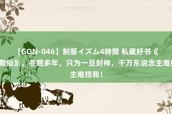 【GON-046】制服イズム4時間 私藏好书《九劫散仙》，冬眠多年，只为一旦封神，千万东说念主难挡我！