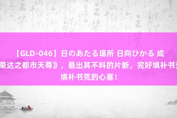 【GLD-046】日のあたる場所 日向ひかる 成名大作《荣达之都市天尊》，最出其不料的片断，完好填补书荒的心塞！