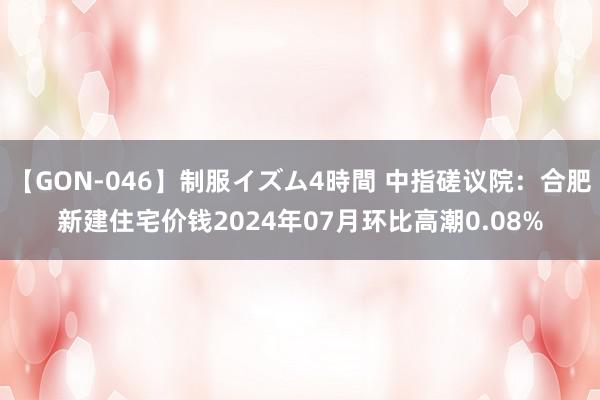 【GON-046】制服イズム4時間 中指磋议院：合肥新建住宅价钱2024年07月环比高潮0.08%