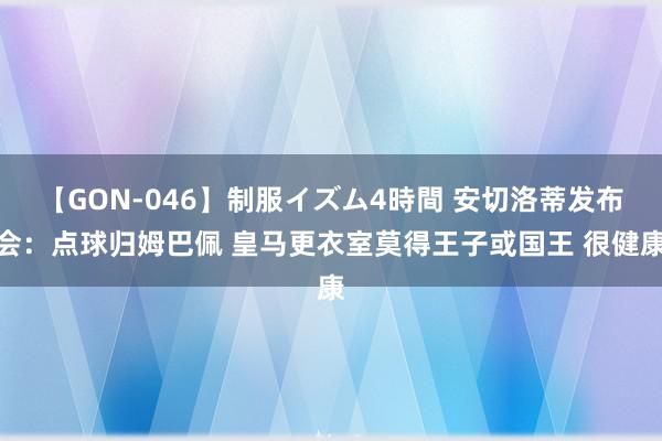 【GON-046】制服イズム4時間 安切洛蒂发布会：点球归姆巴佩 皇马更衣室莫得王子或国王 很健康