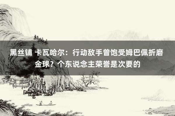 黑丝铺 卡瓦哈尔：行动敌手曾饱受姆巴佩折磨 金球？个东说念主荣誉是次要的