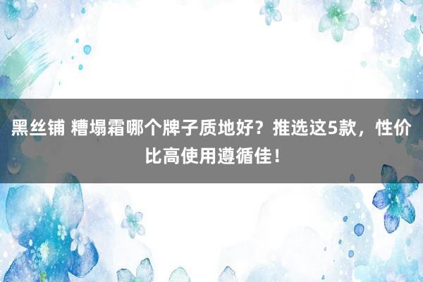 黑丝铺 糟塌霜哪个牌子质地好？推选这5款，性价比高使用遵循佳！