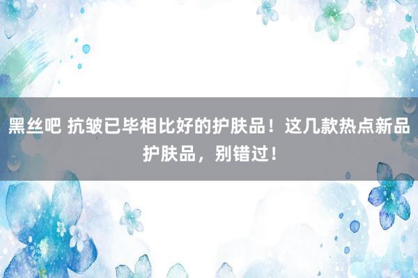 黑丝吧 抗皱已毕相比好的护肤品！这几款热点新品护肤品，别错过！