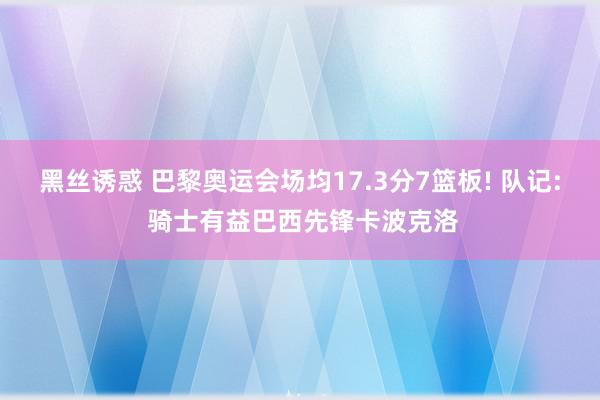 黑丝诱惑 巴黎奥运会场均17.3分7篮板! 队记: 骑士有益巴西先锋卡波克洛