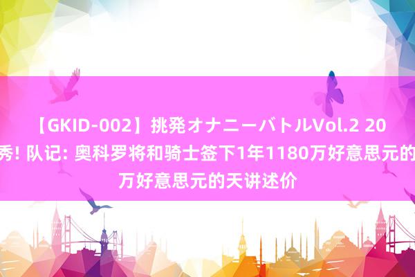 【GKID-002】挑発オナニーバトルVol.2 2020年5号秀! 队记: 奥科罗将和骑士签下1年1180万好意思元的天讲述价