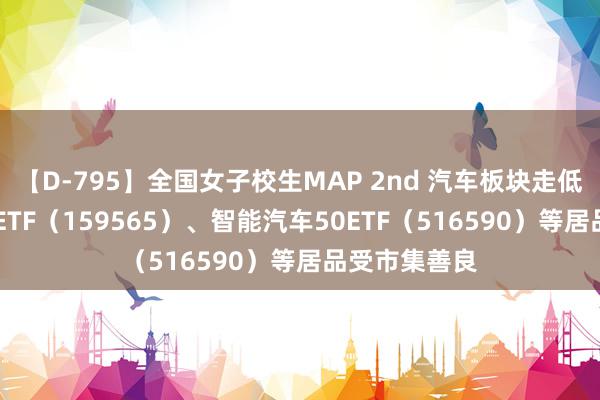 【D-795】全国女子校生MAP 2nd 汽车板块走低 汽车零部件ETF（159565）、智能汽车50ETF（516590）等居品受市集善良