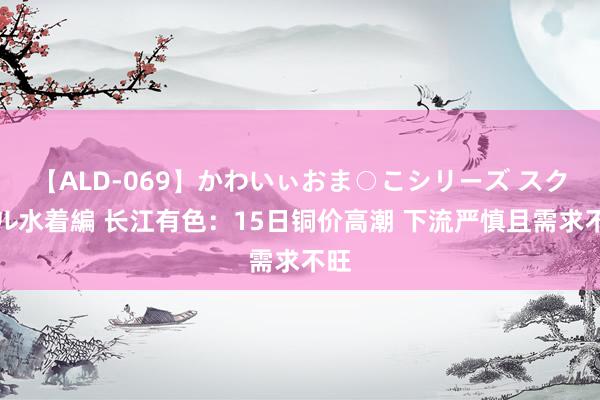 【ALD-069】かわいぃおま○こシリーズ スクール水着編 长江有色：15日铜价高潮 下流严慎且需求不旺