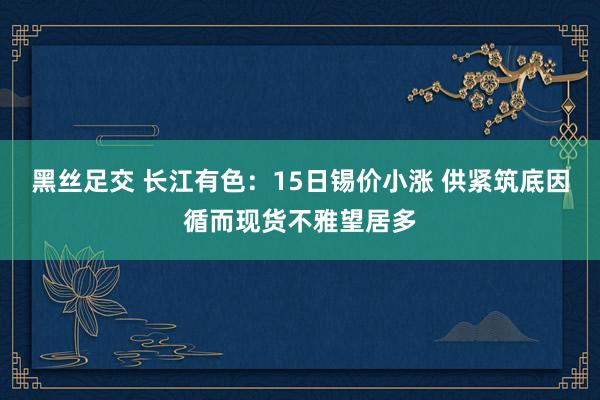 黑丝足交 长江有色：15日锡价小涨 供紧筑底因循而现货不雅望居多