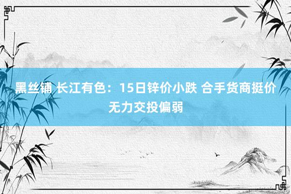 黑丝铺 长江有色：15日锌价小跌 合手货商挺价无力交投偏弱