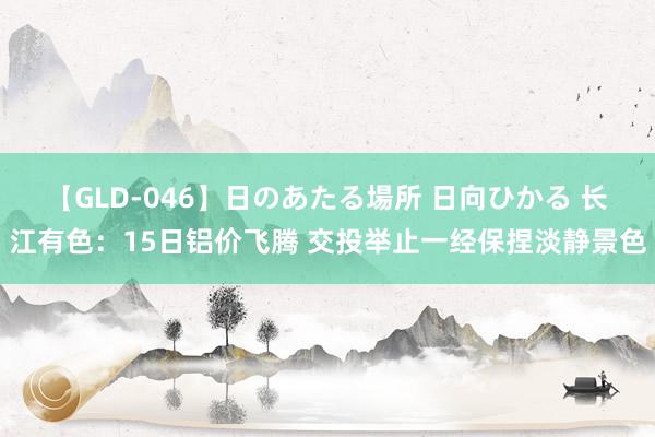 【GLD-046】日のあたる場所 日向ひかる 长江有色：15日铝价飞腾 交投举止一经保捏淡静景色