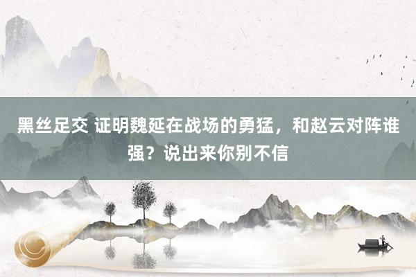 黑丝足交 证明魏延在战场的勇猛，和赵云对阵谁强？说出来你别不信