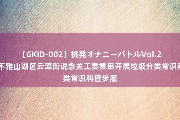 【GKID-002】挑発オナニーバトルVol.2 贵阳市不雅山湖区云潭街说念关工委贯串开展垃圾分类常识科普步履