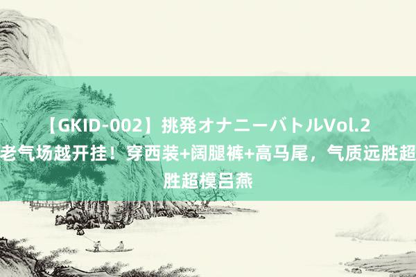 【GKID-002】挑発オナニーバトルVol.2 胡可越老气场越开挂！穿西装+阔腿裤+高马尾，气质远胜超模吕燕