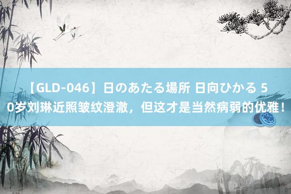 【GLD-046】日のあたる場所 日向ひかる 50岁刘琳近照皱纹澄澈，但这才是当然病弱的优雅！