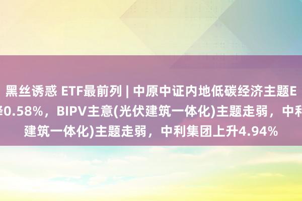 黑丝诱惑 ETF最前列 | 中原中证内地低碳经济主题ETF(159790)下降0.58%，BIPV主意(光伏建筑一体化)主题走弱，中利集团上升4.94%