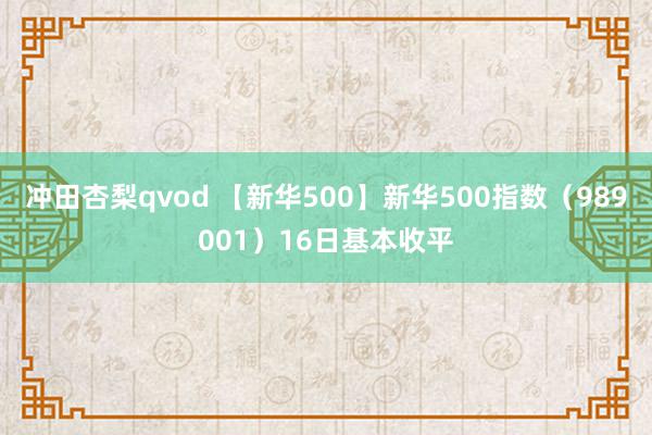 冲田杏梨qvod 【新华500】新华500指数（989001）16日基本收平