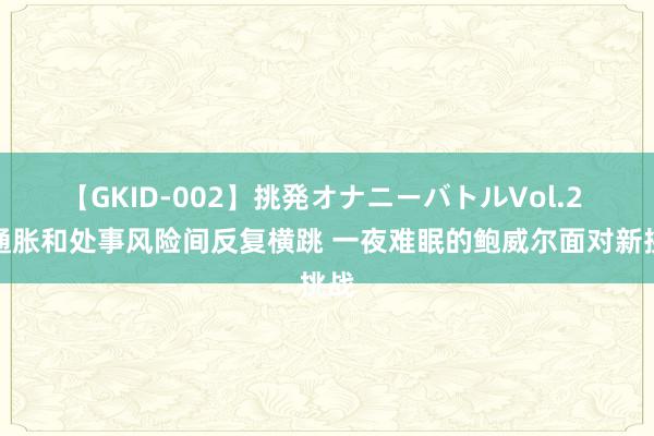 【GKID-002】挑発オナニーバトルVol.2 在通胀和处事风险间反复横跳 一夜难眠的鲍威尔面对新挑战