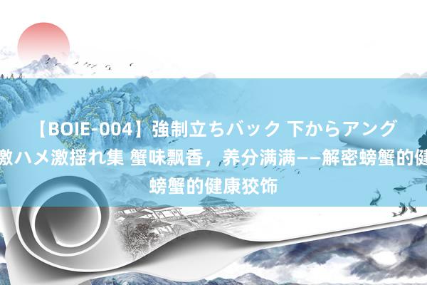 【BOIE-004】強制立ちバック 下からアングル巨乳激ハメ激揺れ集 蟹味飘香，养分满满——解密螃蟹的健康狡饰