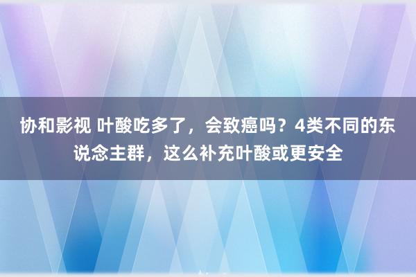 协和影视 叶酸吃多了，会致癌吗？4类不同的东说念主群，这么补充叶酸或更安全