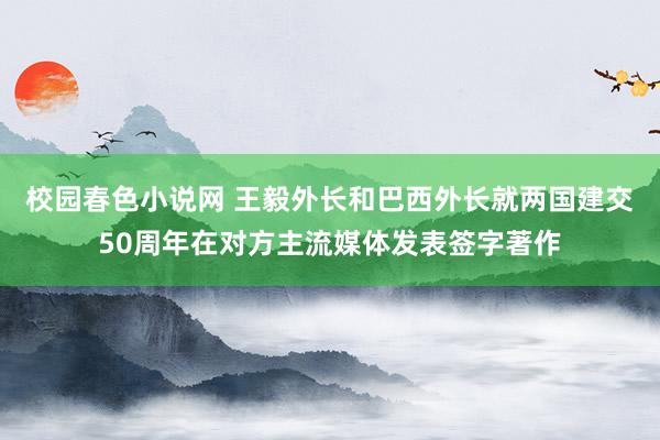 校园春色小说网 王毅外长和巴西外长就两国建交50周年在对方主流媒体发表签字著作