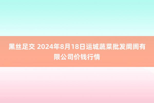 黑丝足交 2024年8月18日运城蔬菜批发阛阓有限公司价钱行情