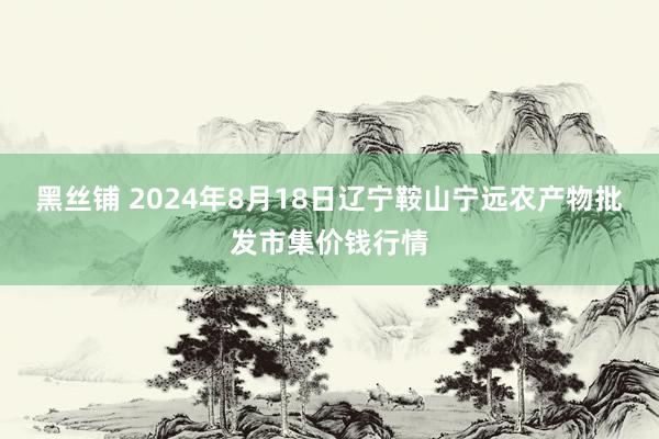 黑丝铺 2024年8月18日辽宁鞍山宁远农产物批发市集价钱行情