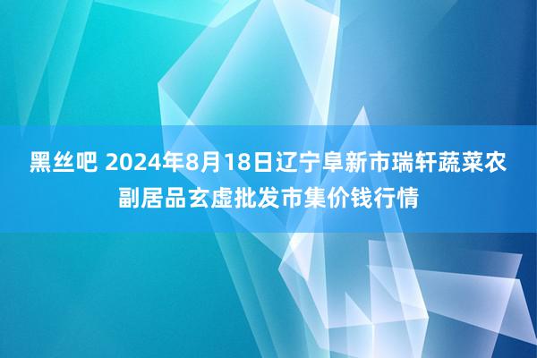 黑丝吧 2024年8月18日辽宁阜新市瑞轩蔬菜农副居品玄虚批发市集价钱行情