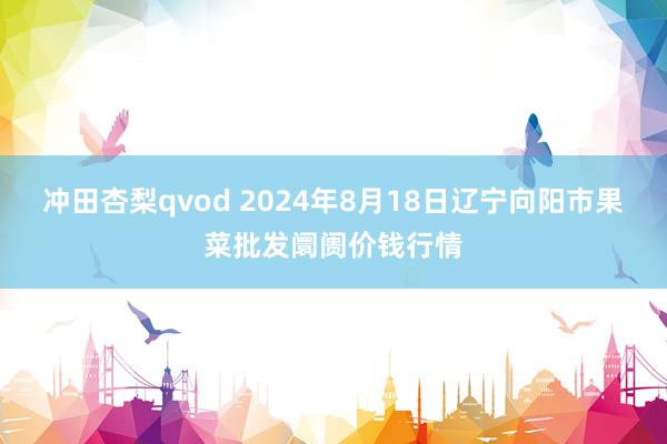 冲田杏梨qvod 2024年8月18日辽宁向阳市果菜批发阛阓价钱行情