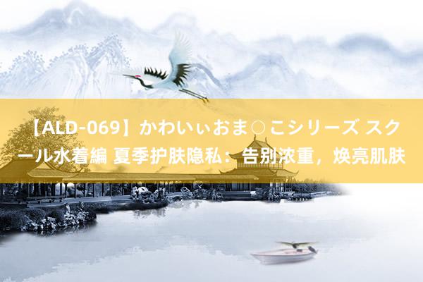 【ALD-069】かわいぃおま○こシリーズ スクール水着編 夏季护肤隐私：告别浓重，焕亮肌肤