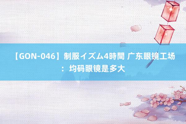 【GON-046】制服イズム4時間 广东眼镜工场：均码眼镜是多大